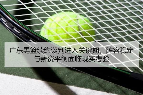 广东男篮续约谈判进入关键期，阵容稳定与薪资平衡面临现实考验